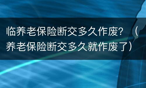 临养老保险断交多久作废？（养老保险断交多久就作废了）