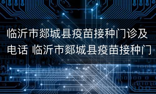 临沂市郯城县疫苗接种门诊及电话 临沂市郯城县疫苗接种门诊及电话查询