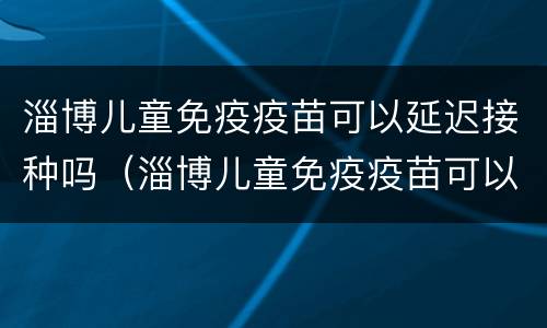 淄博儿童免疫疫苗可以延迟接种吗（淄博儿童免疫疫苗可以延迟接种吗现在）