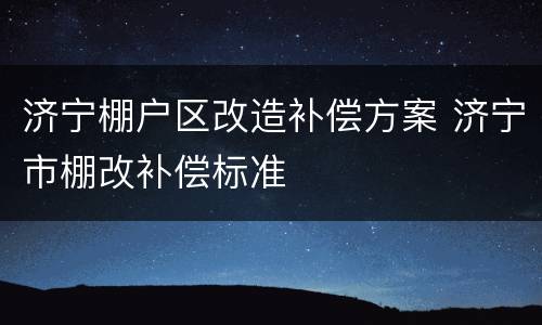 济宁棚户区改造补偿方案 济宁市棚改补偿标准