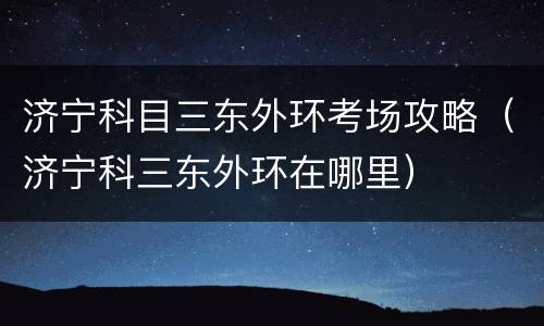 济宁科目三东外环考场攻略（济宁科三东外环在哪里）