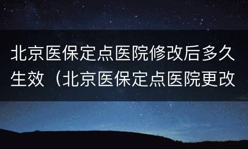北京医保定点医院修改后多久生效（北京医保定点医院更改后多久生效）
