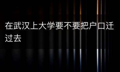 在武汉上大学要不要把户口迁过去