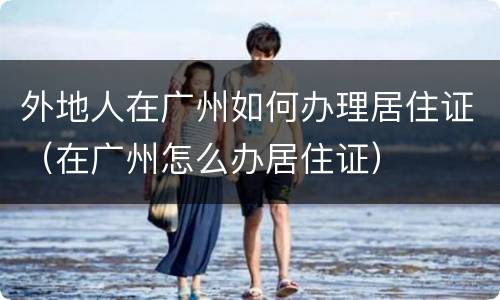 外地人在广州如何办理居住证（在广州怎么办居住证）