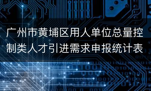 广州市黄埔区用人单位总量控制类人才引进需求申报统计表下载