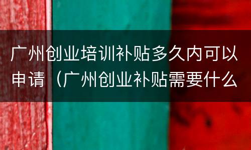 广州创业培训补贴多久内可以申请（广州创业补贴需要什么条件）