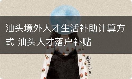 汕头境外人才生活补助计算方式 汕头人才落户补贴