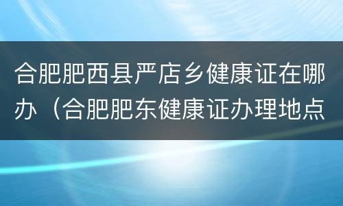 合肥肥西县严店乡健康证在哪办（合肥肥东健康证办理地点）