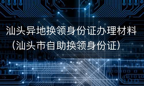 汕头异地换领身份证办理材料（汕头市自助换领身份证）