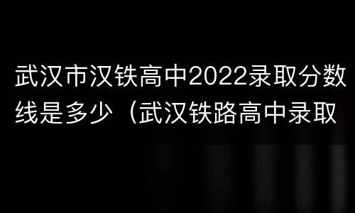 武汉市汉铁高中2022录取分数线是多少（武汉铁路高中录取分数线）