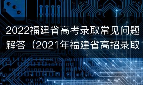 2022福建省高考录取常见问题解答（2021年福建省高招录取常见问题解答）
