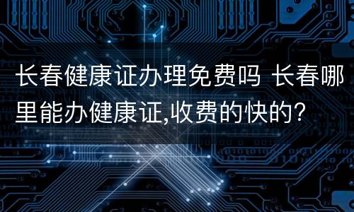 长春健康证办理免费吗 长春哪里能办健康证,收费的快的?