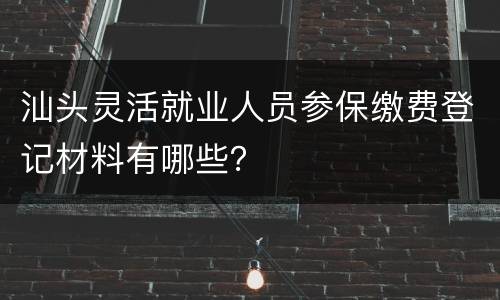 汕头灵活就业人员参保缴费登记材料有哪些？