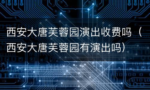 西安大唐芙蓉园演出收费吗（西安大唐芙蓉园有演出吗）