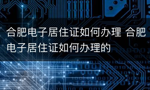 合肥电子居住证如何办理 合肥电子居住证如何办理的