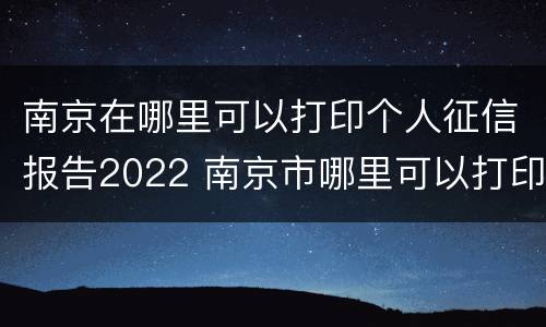 南京在哪里可以打印个人征信报告2022 南京市哪里可以打印征信报告