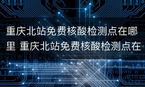 重庆北站免费核酸检测点在哪里 重庆北站免费核酸检测点在哪里查