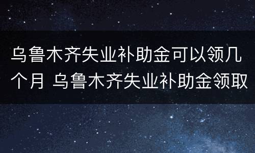 乌鲁木齐失业补助金可以领几个月 乌鲁木齐失业补助金领取条件及标准2020