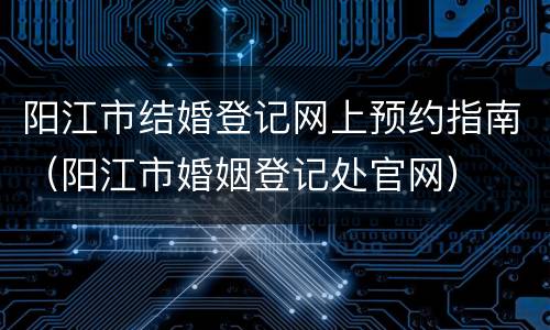 阳江市结婚登记网上预约指南（阳江市婚姻登记处官网）