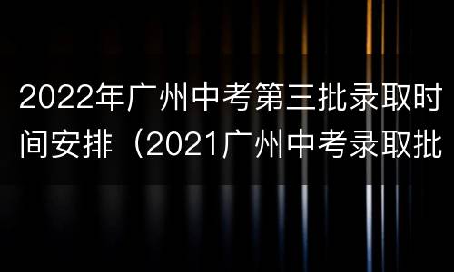 2022年广州中考第三批录取时间安排（2021广州中考录取批次时间）