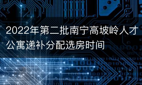 2022年第二批南宁高坡岭人才公寓递补分配选房时间