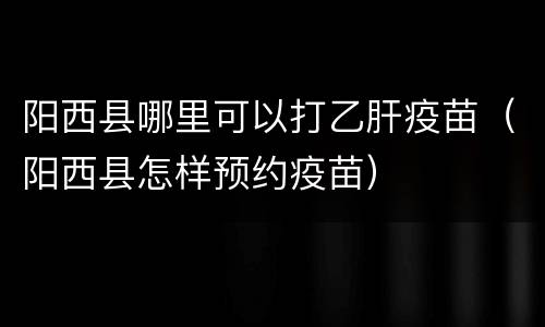 阳西县哪里可以打乙肝疫苗（阳西县怎样预约疫苗）