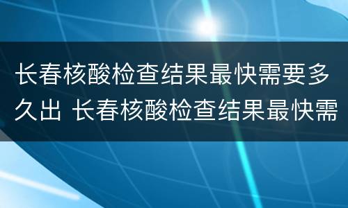 长春核酸检查结果最快需要多久出 长春核酸检查结果最快需要多久出结果