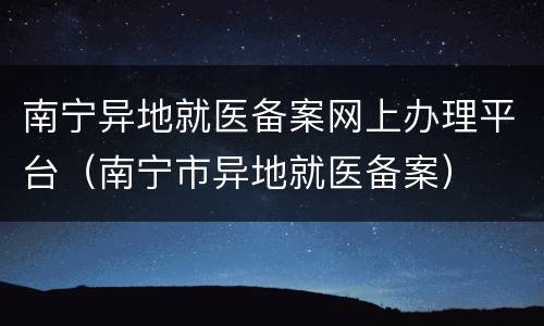 南宁异地就医备案网上办理平台（南宁市异地就医备案）