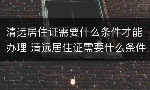 清远居住证需要什么条件才能办理 清远居住证需要什么条件才能办理呢