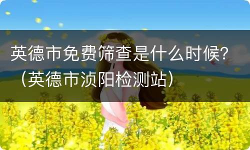 英德市免费筛查是什么时候？（英德市浈阳检测站）