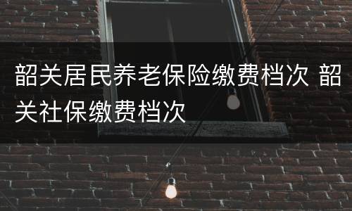 韶关居民养老保险缴费档次 韶关社保缴费档次