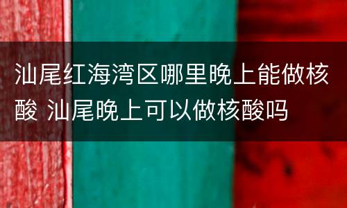 汕尾红海湾区哪里晚上能做核酸 汕尾晚上可以做核酸吗