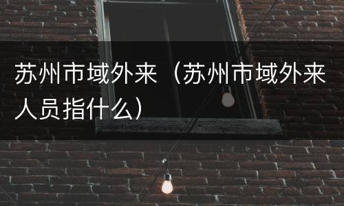 苏州市域外来（苏州市域外来人员指什么）