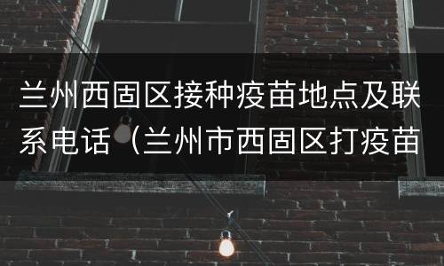 兰州西固区接种疫苗地点及联系电话（兰州市西固区打疫苗的地方）