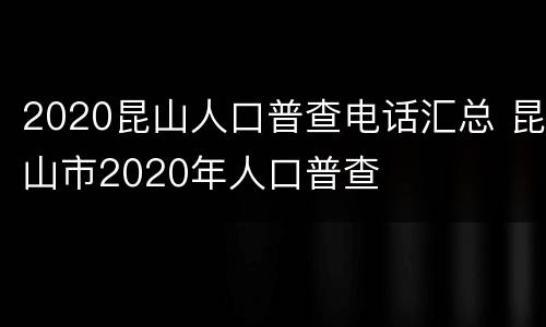 2020昆山人口普查电话汇总 昆山市2020年人口普查