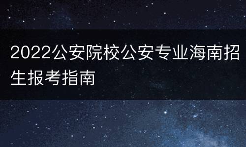 2022公安院校公安专业海南招生报考指南