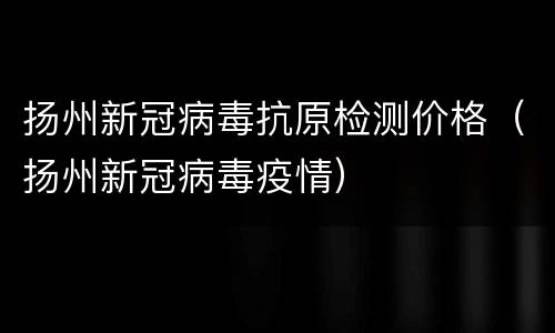 扬州新冠病毒抗原检测价格（扬州新冠病毒疫情）