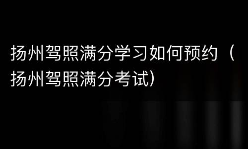 扬州驾照满分学习如何预约（扬州驾照满分考试）
