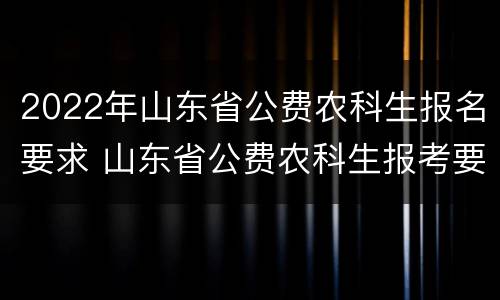 2022年山东省公费农科生报名要求 山东省公费农科生报考要求