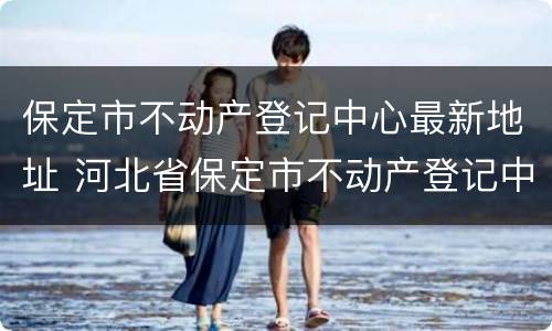 保定市不动产登记中心最新地址 河北省保定市不动产登记中心电话