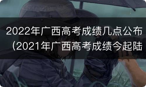 2022年广西高考成绩几点公布（2021年广西高考成绩今起陆续公布）
