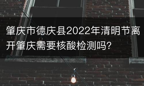 肇庆市德庆县2022年清明节离开肇庆需要核酸检测吗？