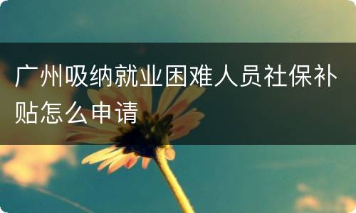 广州吸纳就业困难人员社保补贴怎么申请