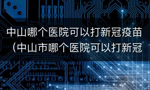 中山哪个医院可以打新冠疫苗（中山市哪个医院可以打新冠疫苗）