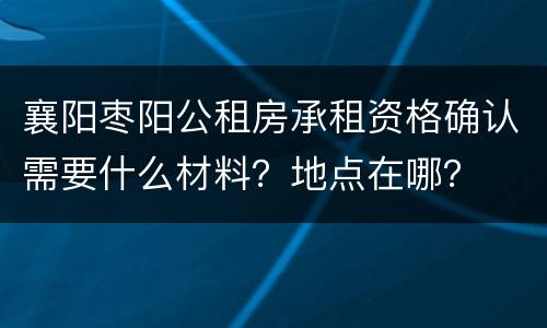 襄阳枣阳公租房承租资格确认需要什么材料？地点在哪？