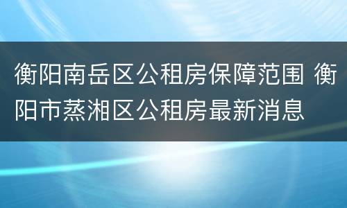 衡阳南岳区公租房保障范围 衡阳市蒸湘区公租房最新消息