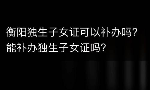衡阳独生子女证可以补办吗? 能补办独生子女证吗?