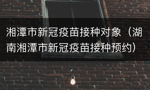 湘潭市新冠疫苗接种对象（湖南湘潭市新冠疫苗接种预约）