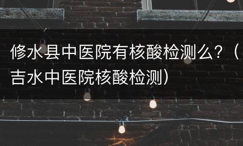 修水县中医院有核酸检测么?（吉水中医院核酸检测）