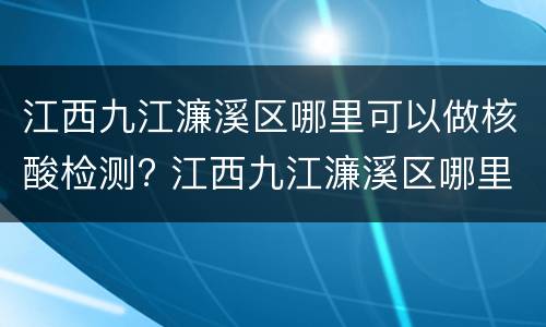 江西九江濂溪区哪里可以做核酸检测? 江西九江濂溪区哪里可以做核酸检测报告